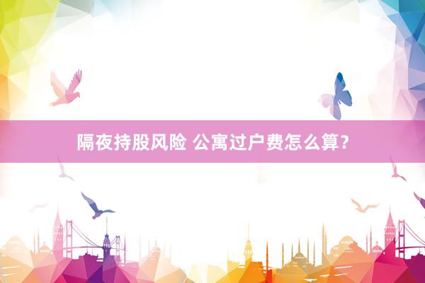 隔夜持股风险 公寓过户费怎么算？