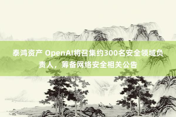 泰鸿资产 OpenAI将召集约300名安全领域负责人，筹备网络安全相关公告