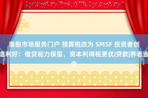 港股市场服务门户 预算税改为 SMSF 投资者创造利好：借贷能力保留，资本利得税更优|贷款|养老金
