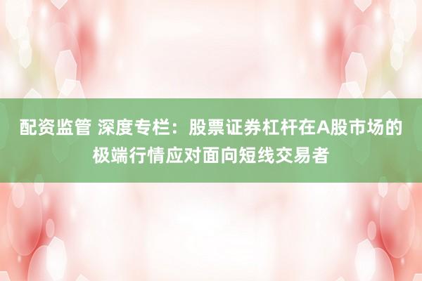 配资监管 深度专栏：股票证券杠杆在A股市场的极端行情应对面向短线交易者
