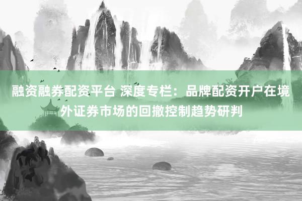 融资融券配资平台 深度专栏：品牌配资开户在境外证券市场的回撤控制趋势研判