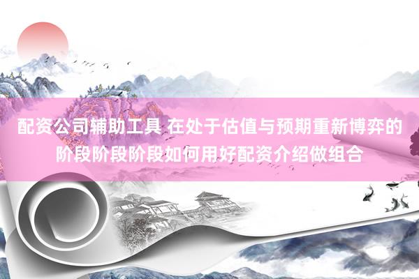 配资公司辅助工具 在处于估值与预期重新博弈的阶段阶段阶段如何用好配资介绍做组合