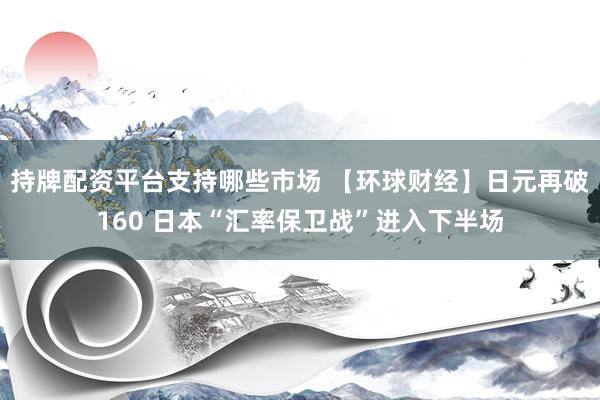 持牌配资平台支持哪些市场 【环球财经】日元再破160 日本“汇率保卫战”进入下半场