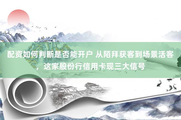 配资如何判断是否能开户 从陌拜获客到场景活客，这家股份行信用卡现三大信号