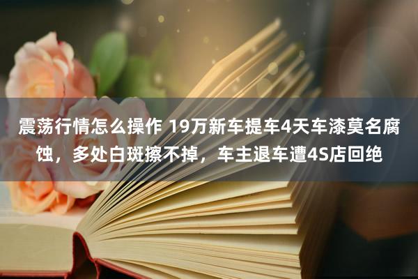 震荡行情怎么操作 19万新车提车4天车漆莫名腐蚀，多处白斑擦不掉，车主退车遭4S店回绝