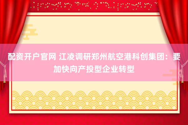 配资开户官网 江凌调研郑州航空港科创集团：要加快向产投型企业转型