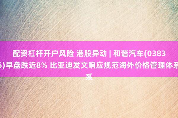配资杠杆开户风险 港股异动 | 和谐汽车(03836)早盘跌近8% 比亚迪发文响应规范海外价格管理体系