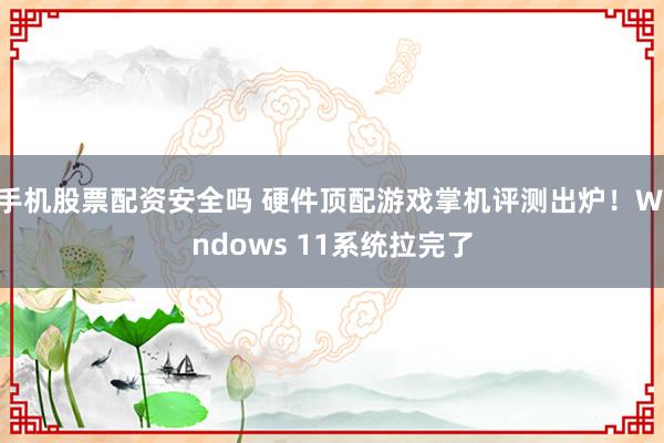 手机股票配资安全吗 硬件顶配游戏掌机评测出炉！Windows 11系统拉完了