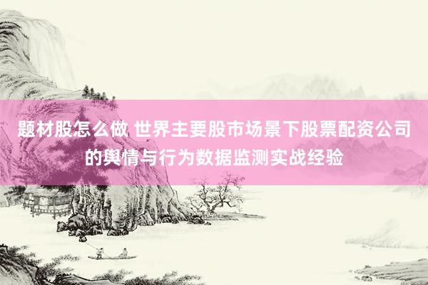 题材股怎么做 世界主要股市场景下股票配资公司的舆情与行为数据监测实战经验