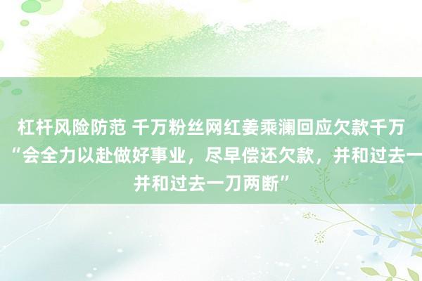 杠杆风险防范 千万粉丝网红姜乘澜回应欠款千万被限高：“会全力以赴做好事业，尽早偿还欠款，并和过去一刀两断”