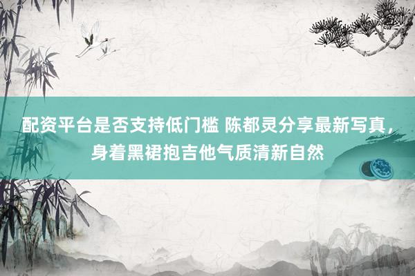 配资平台是否支持低门槛 陈都灵分享最新写真，身着黑裙抱吉他气质清新自然
