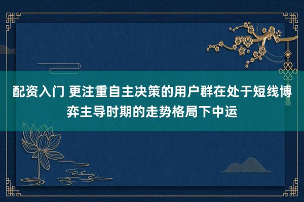 配资入门 更注重自主决策的用户群在处于短线博弈主导时期的走势格局下中运