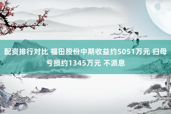 配资排行对比 福田股份中期收益约5051万元 归母亏损约1345万元 不派息