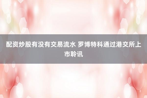 配资炒股有没有交易流水 罗博特科通过港交所上市聆讯