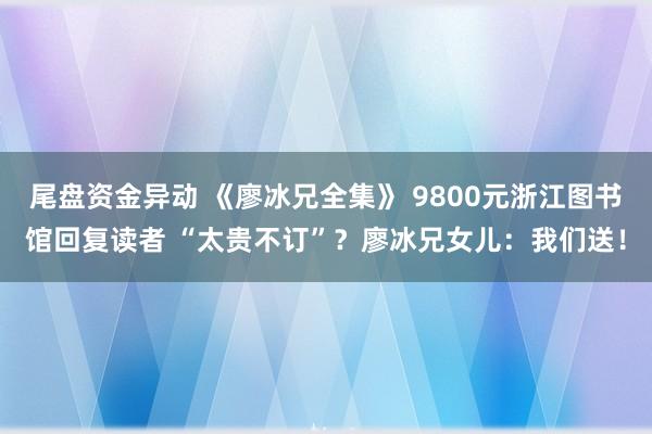 尾盘资金异动 《廖冰兄全集》 9800元浙江图书馆回复读者 “太贵不订”？廖冰兄女儿：我们送！