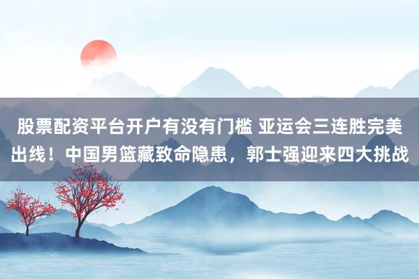股票配资平台开户有没有门槛 亚运会三连胜完美出线！中国男篮藏致命隐患，郭士强迎来四大挑战