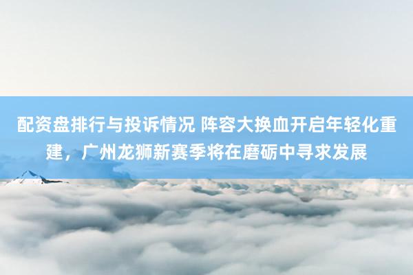 配资盘排行与投诉情况 阵容大换血开启年轻化重建，广州龙狮新赛季将在磨砺中寻求发展