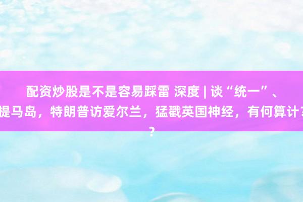 配资炒股是不是容易踩雷 深度 | 谈“统一”、提马岛，特朗普访爱尔兰，猛戳英国神经，有何算计？