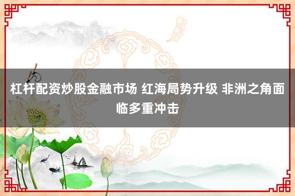 杠杆配资炒股金融市场 红海局势升级 非洲之角面临多重冲击