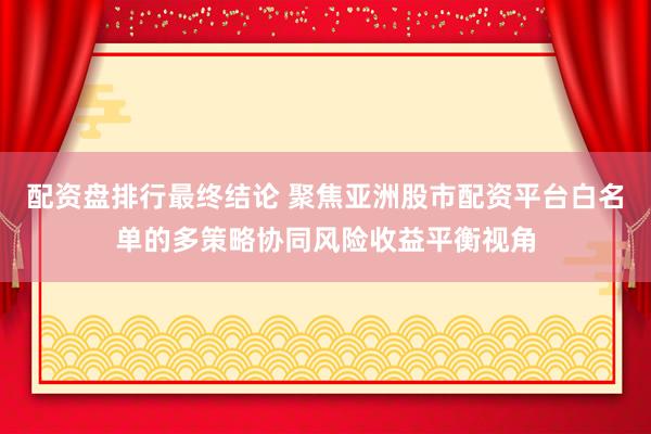 配资盘排行最终结论 聚焦亚洲股市配资平台白名单的多策略协同风险收益平衡视角
