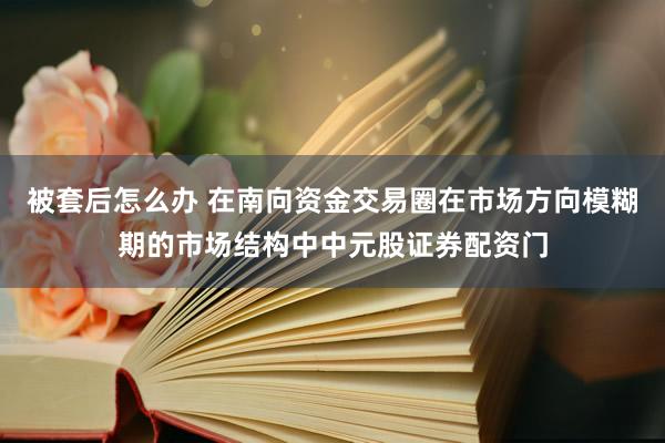 被套后怎么办 在南向资金交易圈在市场方向模糊期的市场结构中中元股证券配资门