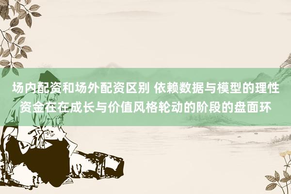 场内配资和场外配资区别 依赖数据与模型的理性资金在在成长与价值风格轮动的阶段的盘面环