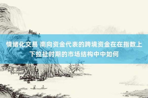 情绪化交易 南向资金代表的跨境资金在在指数上下拉扯时期的市场结构中中如何