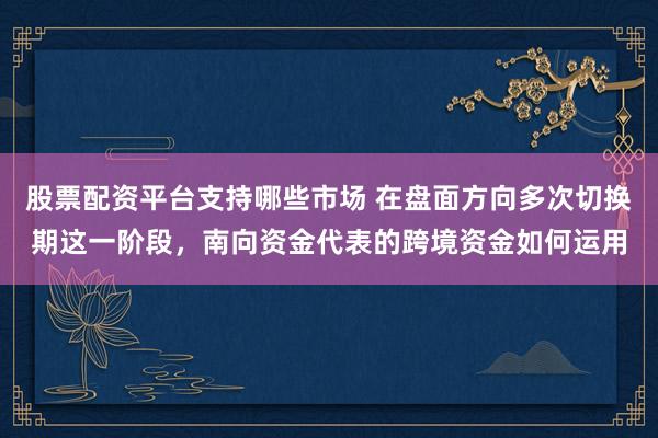 股票配资平台支持哪些市场 在盘面方向多次切换期这一阶段，南向资金代表的跨境资金如何运用