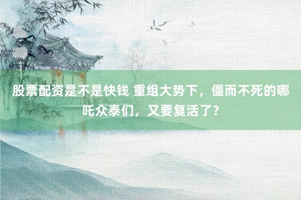 股票配资是不是快钱 重组大势下，僵而不死的哪吒众泰们，又要复活了？