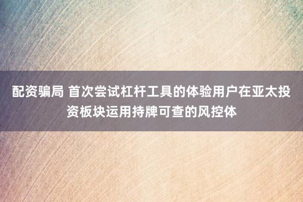 配资骗局 首次尝试杠杆工具的体验用户在亚太投资板块运用持牌可查的风控体