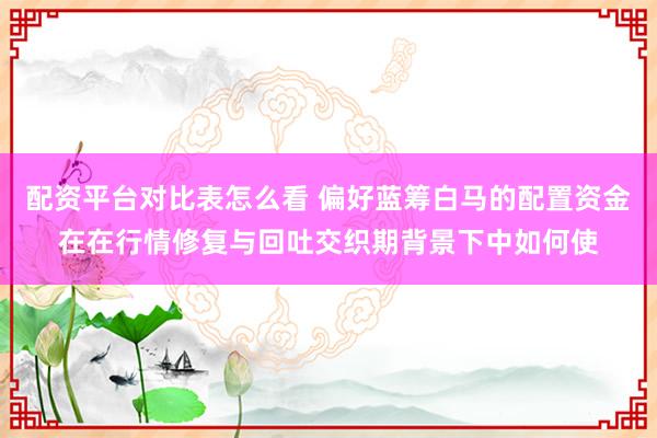 配资平台对比表怎么看 偏好蓝筹白马的配置资金在在行情修复与回吐交织期背景下中如何使