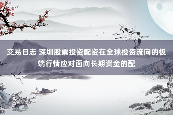 交易日志 深圳股票投资配资在全球投资流向的极端行情应对面向长期资金的配