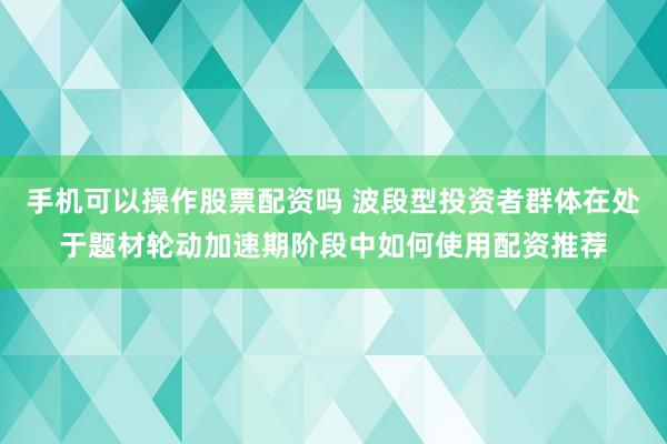 手机可以操作股票配资吗 波段型投资者群体在处于题材轮动加速期阶段中如何使用配资推荐