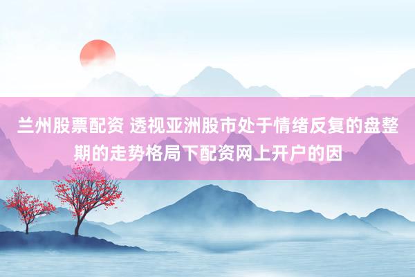 兰州股票配资 透视亚洲股市处于情绪反复的盘整期的走势格局下配资网上开户的因