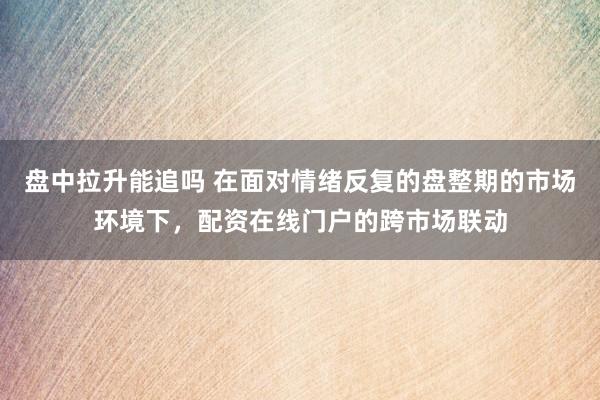盘中拉升能追吗 在面对情绪反复的盘整期的市场环境下，配资在线门户的跨市场联动