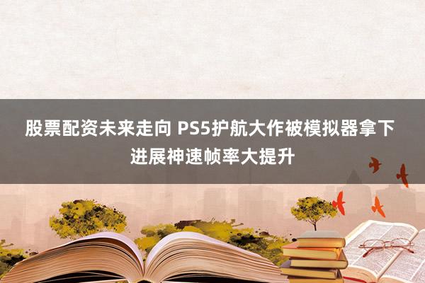 股票配资未来走向 PS5护航大作被模拟器拿下 进展神速帧率大提升