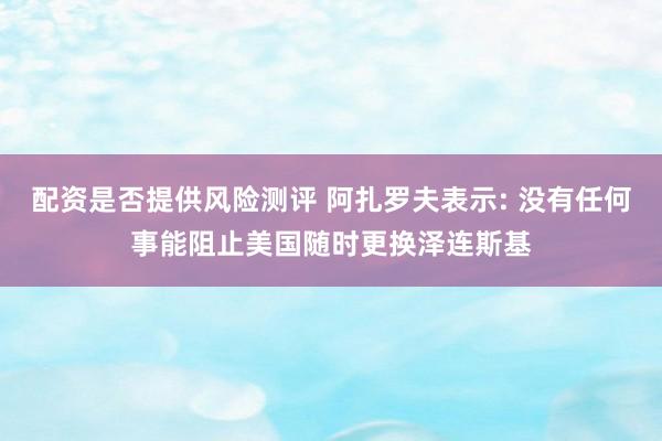 配资是否提供风险测评 阿扎罗夫表示: 没有任何事能阻止美国随时更换泽连斯基