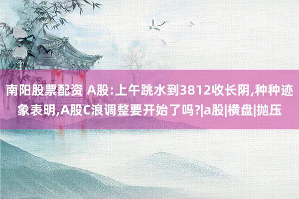 南阳股票配资 A股:上午跳水到3812收长阴,种种迹象表明,A股C浪调整要开始了吗?|a股|横盘|抛压