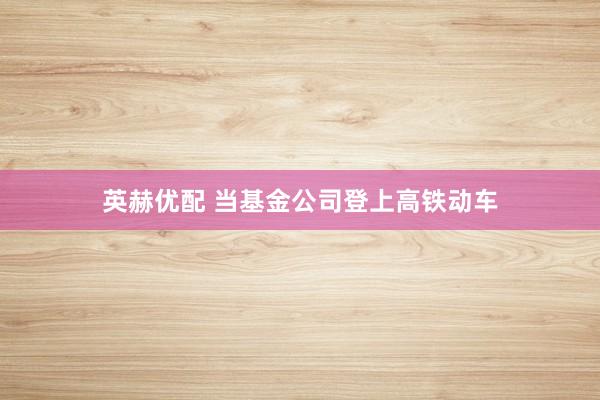 英赫优配 当基金公司登上高铁动车