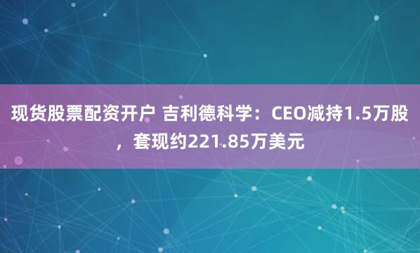 现货股票配资开户 吉利德科学：CEO减持1.5万股，套现约221.85万美元