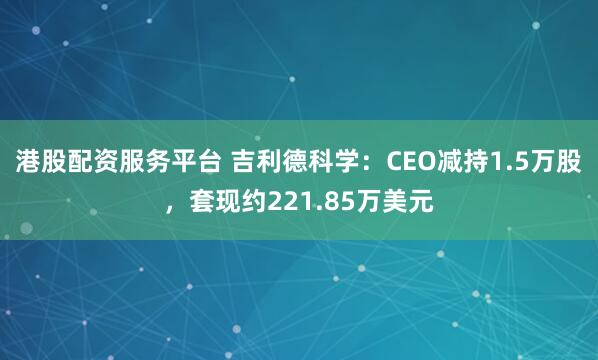 港股配资服务平台 吉利德科学：CEO减持1.5万股，套现约221.85万美元