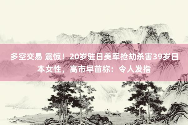 多空交易 震惊！20岁驻日美军抢劫杀害39岁日本女性，高市早苗称：令人发指