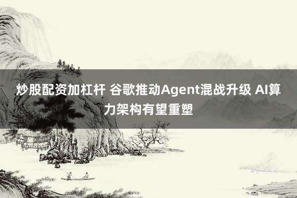 炒股配资加杠杆 谷歌推动Agent混战升级 AI算力架构有望重塑
